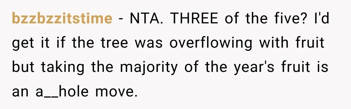 bzzbzzitstime − NTA. THREE of the five? I'd get it if the tree was overflowing with fruit but taking the majority of the year's fruit is an a__hole move.