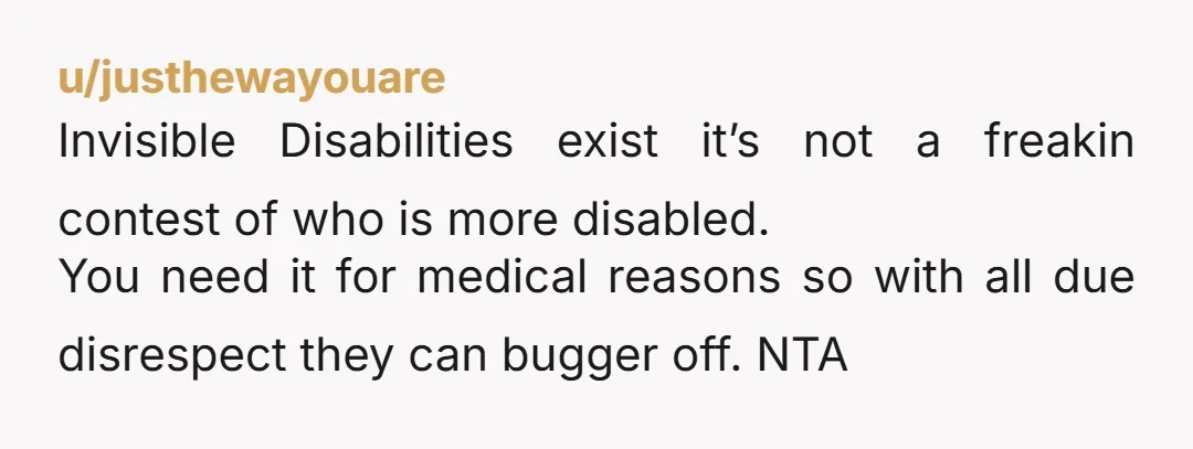 u/justhewayouare Invisible Disabilities exist it’s not a freakin contest of who is more disabled. You need it for medical reasons so with all due disrespect they can bugger off. NTA