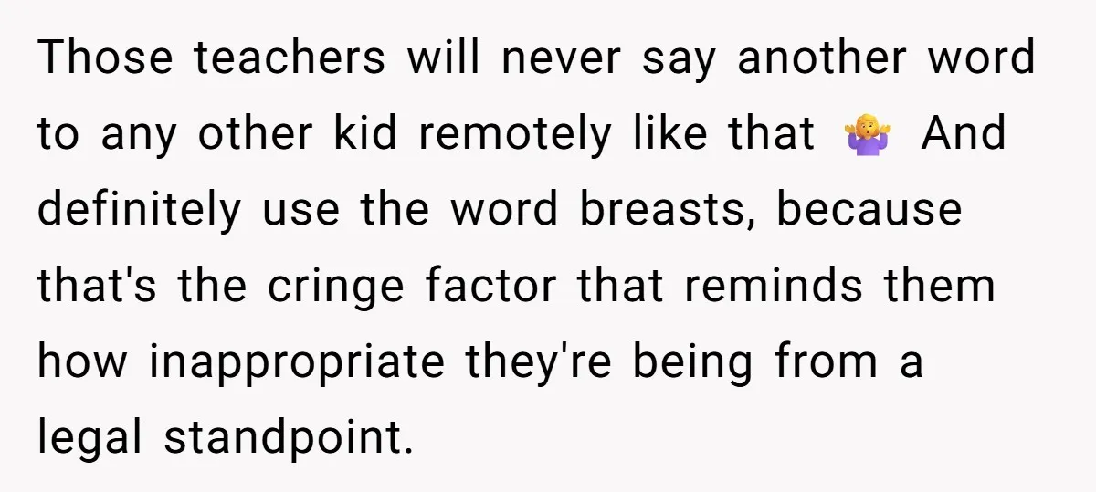Those teachers will never say another word to any other kid remotely like that 🤷♀️ And definitely use the word breasts, because that's the cringe factor that reminds them how...