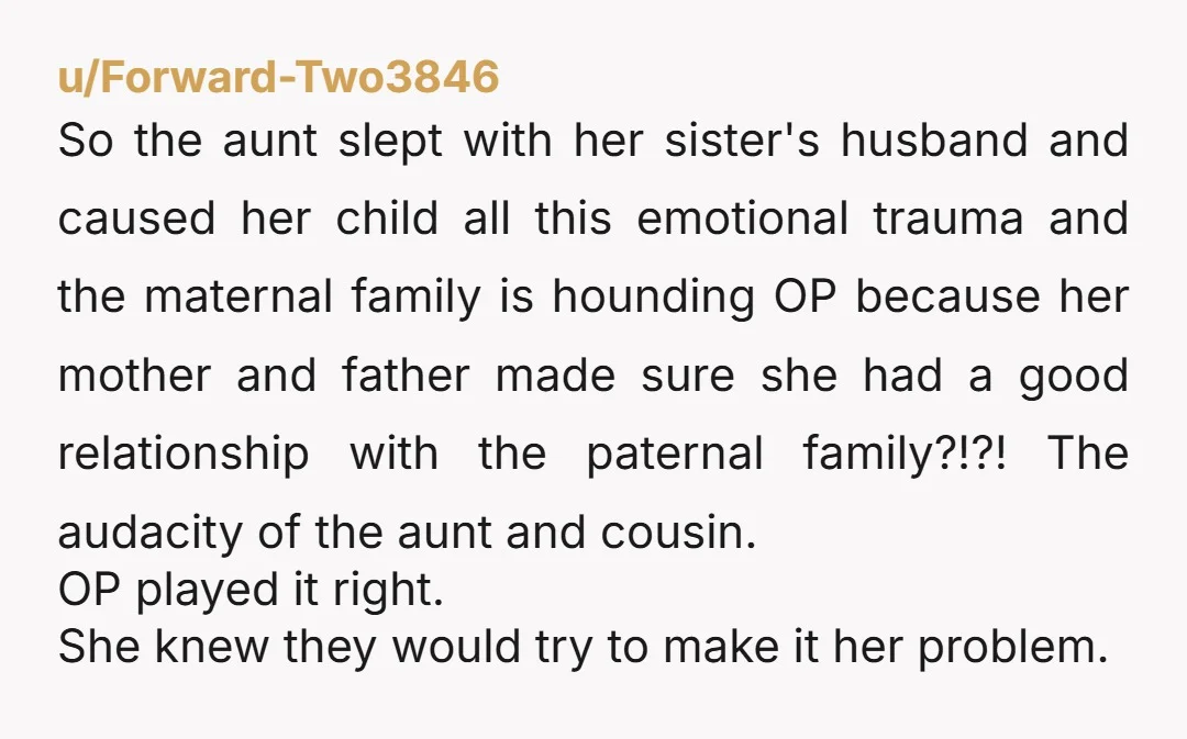 u/Forward-Two3846 So the aunt slept with her sister's husband and caused her child all this emotional trauma and the maternal family is hounding OP because her mother and father made...