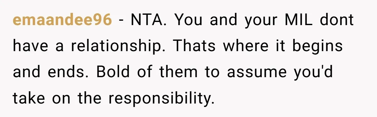 emaandee96 − NTA. You and your MIL dont have a relationship. Thats where it begins and ends. Bold of them to assume you'd take on the responsibility.