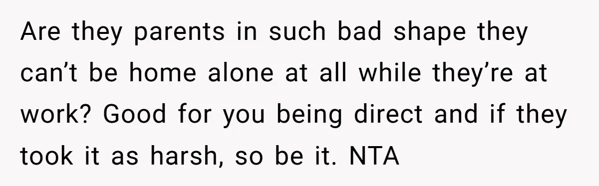 Are they parents in such bad shape they can’t be home alone at all while they’re at work? Good for you being direct and if they took it as harsh,...