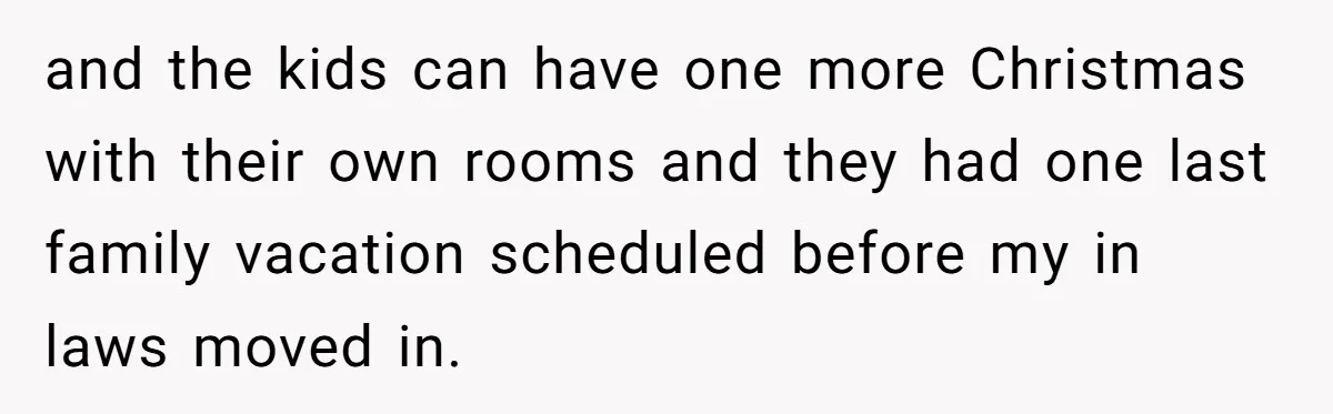 and the kids can have one more Christmas with their own rooms and they had one last family vacation scheduled before my in laws moved in.