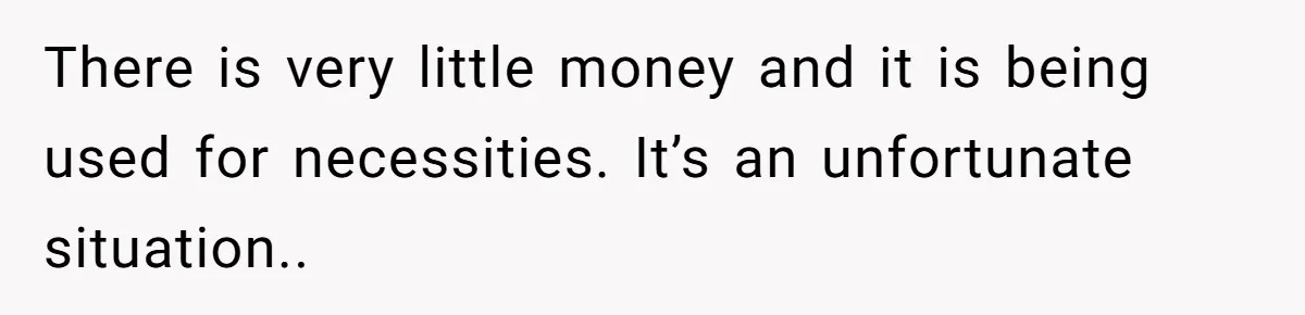 There is very little money and it is being used for necessities. It’s an unfortunate situation..