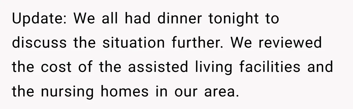 Update: We all had dinner tonight to discuss the situation further. We reviewed the cost of the assisted living facilities and the nursing homes in our area.