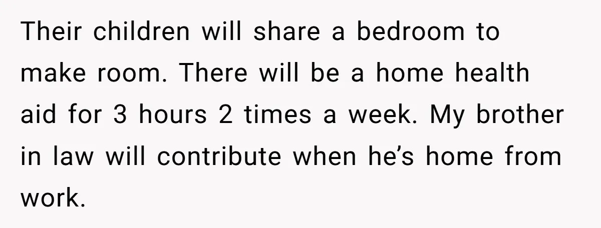 Their children will share a bedroom to make room. There will be a home health aid for 3 hours 2 times a week. My brother in law will contribute when...