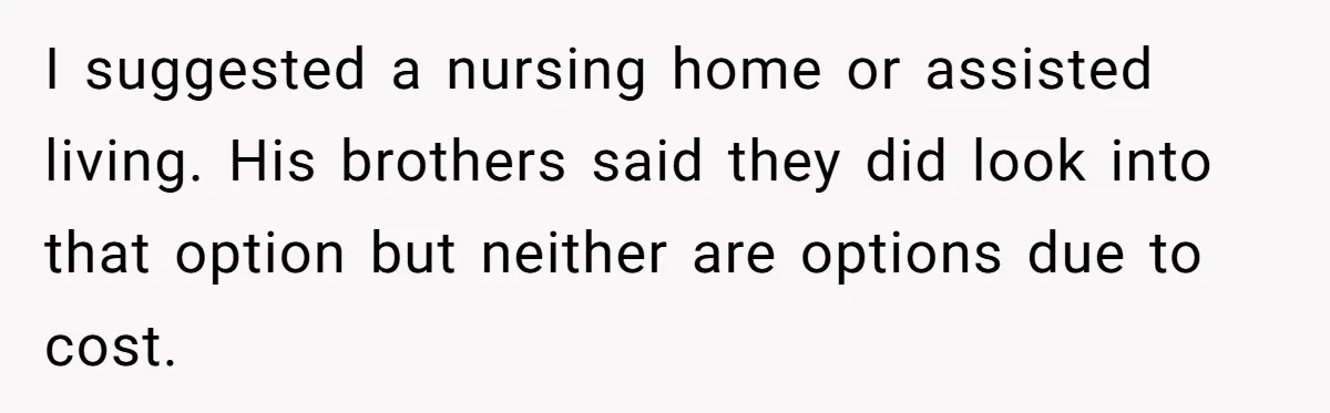 I suggested a nursing home or assisted living. His brothers said they did look into that option but neither are options due to cost.