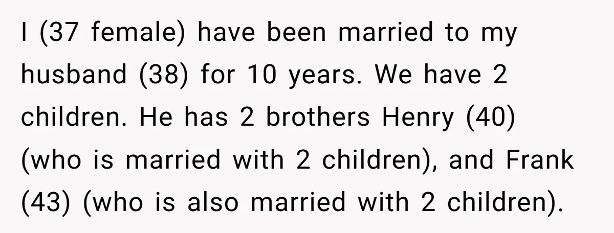 I (37 female) have been married to my husband (38) for 10 years. We have 2 children. He has 2 brothers Henry (40) (who is married with 2 children), and...