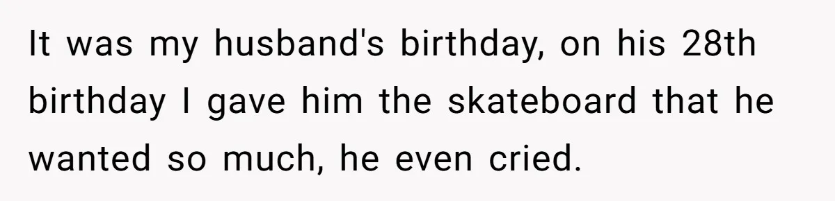 It was my husband's birthday, on his 28th birthday I gave him the skateboard that he wanted so much, he even cried.