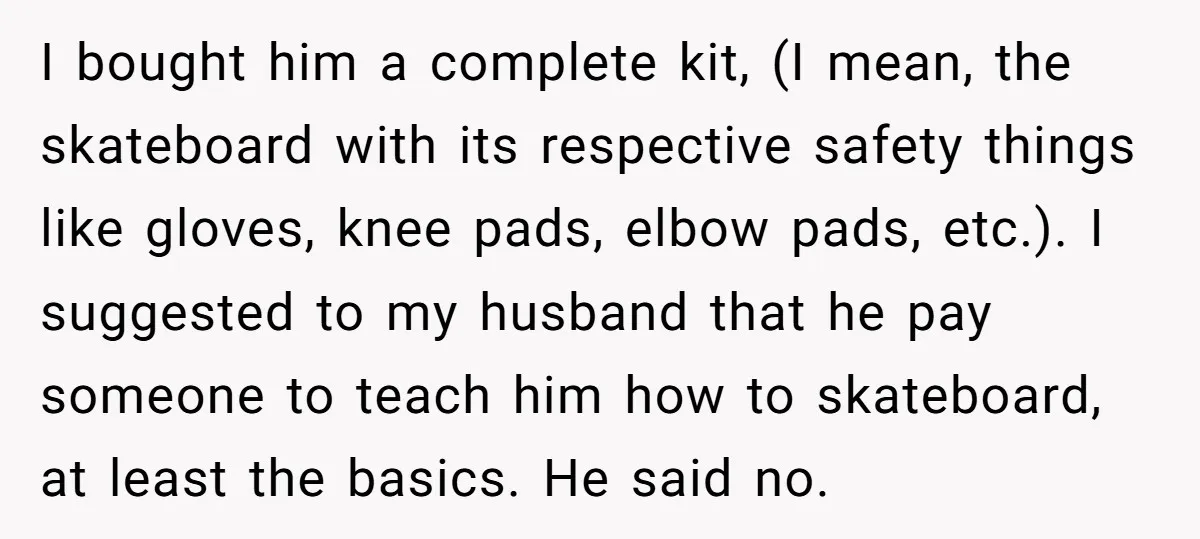 I bought him a complete kit, (I mean, the skateboard with its respective safety things like gloves, knee pads, elbow pads, etc.). I suggested to my husband that he pay...
