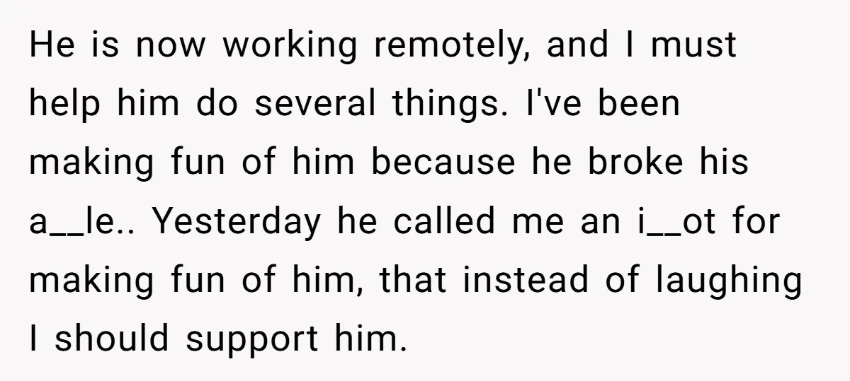 He is now working remotely, and I must help him do several things. I've been making fun of him because he broke his a__le.. Yesterday he called me an i__ot...