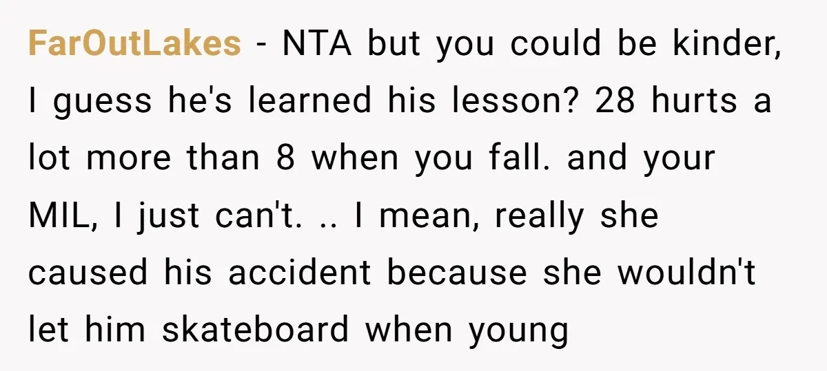 FarOutLakes − NTA but you could be kinder, I guess he's learned his lesson? 28 hurts a lot more than 8 when you fall. and your MIL, I just can't....