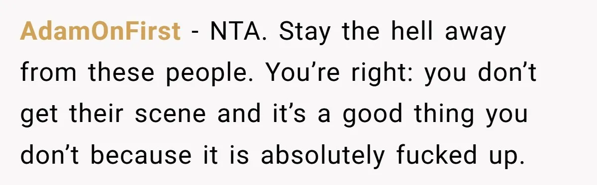 AdamOnFirst − NTA. Stay the hell away from these people. You’re right: you don’t get their scene and it’s a good thing you don’t because it is absolutely fucked up.