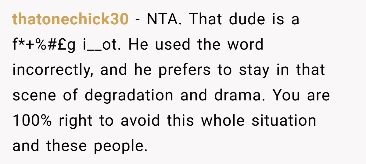 thatonechick30 − NTA. That dude is a f*+%#£g i__ot. He used the word incorrectly, and he prefers to stay in that scene of degradation and drama. You are 100% right...