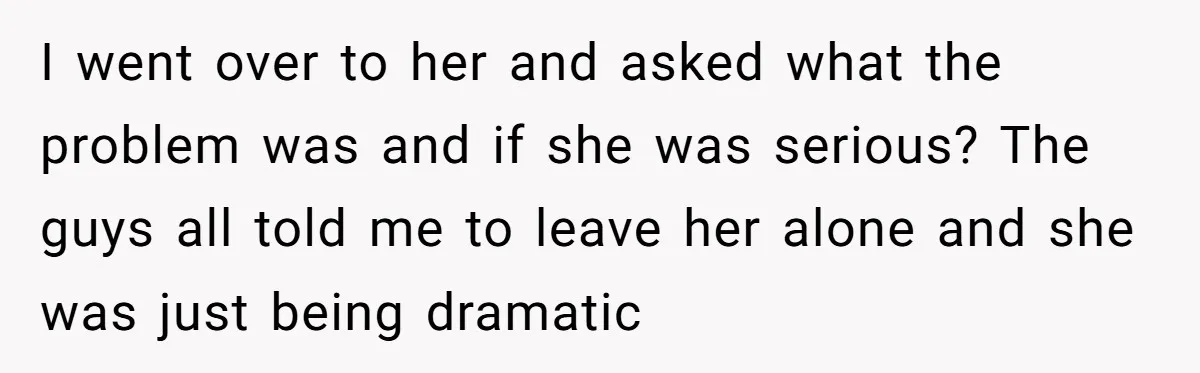 I went over to her and asked what the problem was and if she was serious? The guys all told me to leave her alone and she was just being...