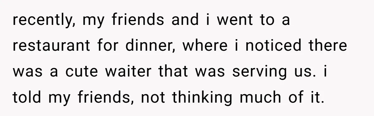 recently, my friends and i went to a restaurant for dinner, where i noticed there was a cute waiter that was serving us. i told my friends, not thinking much...