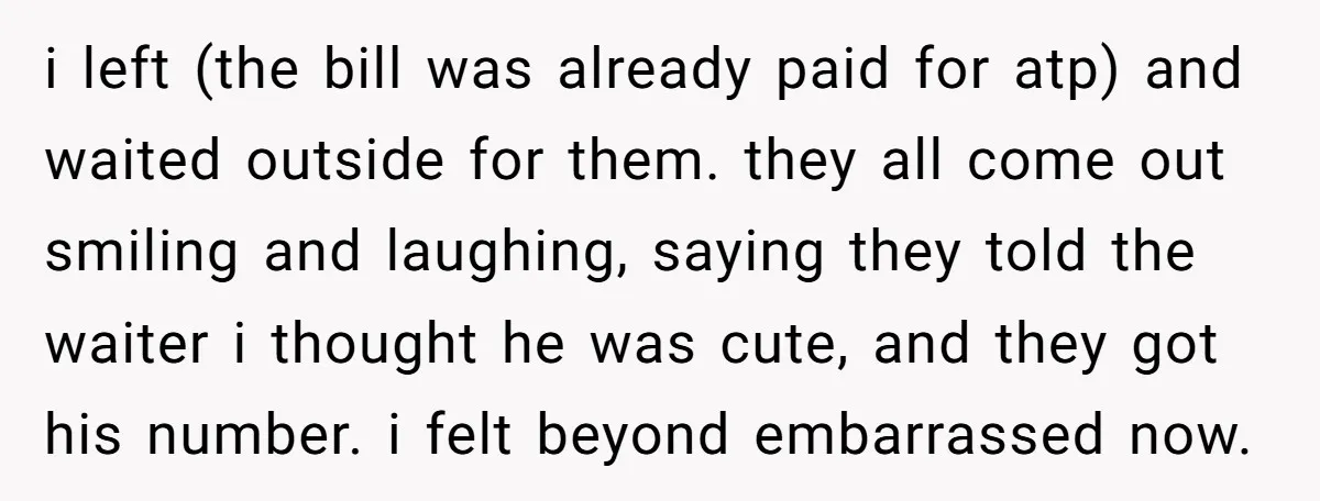 i left (the bill was already paid for atp) and waited outside for them. they all come out smiling and laughing, saying they told the waiter i thought he was...