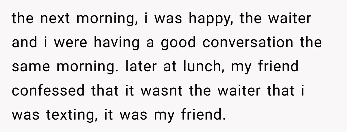 the next morning, i was happy, the waiter and i were having a good conversation the same morning. later at lunch, my friend confessed that it wasnt the waiter that...