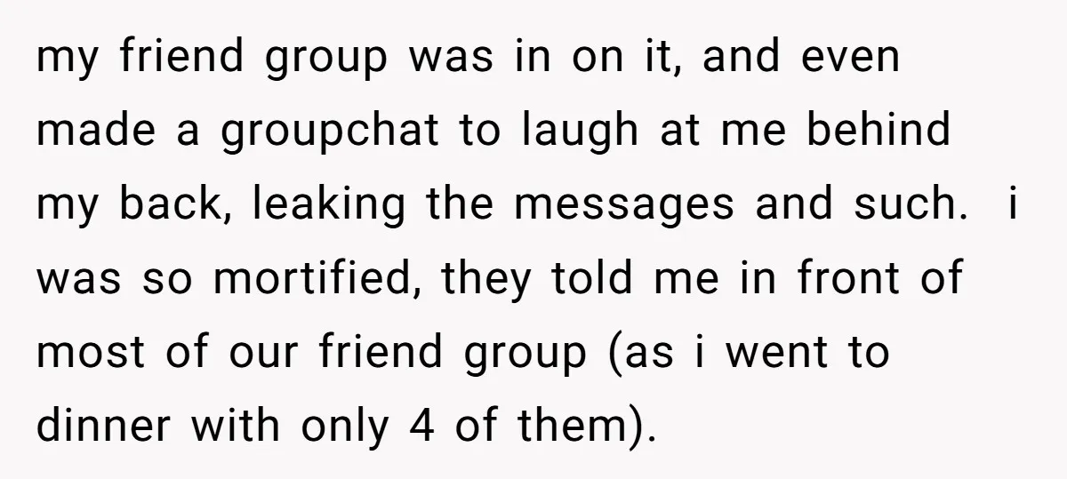 my friend group was in on it, and even made a groupchat to laugh at me behind my back, leaking the messages and such. i was so mortified, they told...