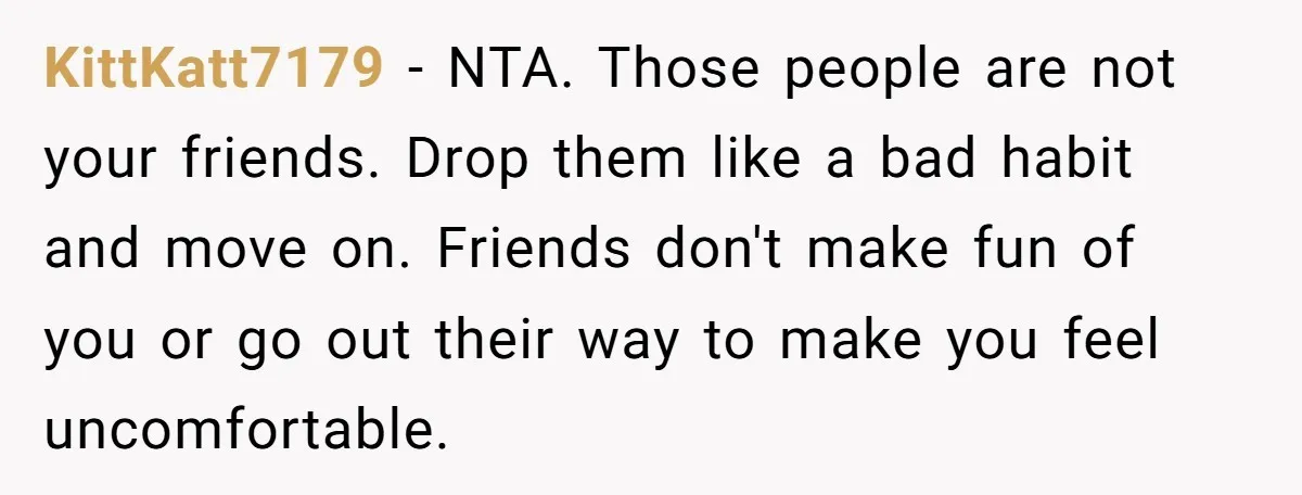 KittKatt7179 − NTA. Those people are not your friends. Drop them like a bad habit and move on. Friends don't make fun of you or go out their way to...