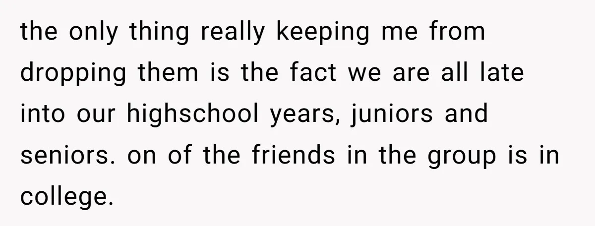 the only thing really keeping me from dropping them is the fact we are all late into our highschool years, juniors and seniors. on of the friends in the group...
