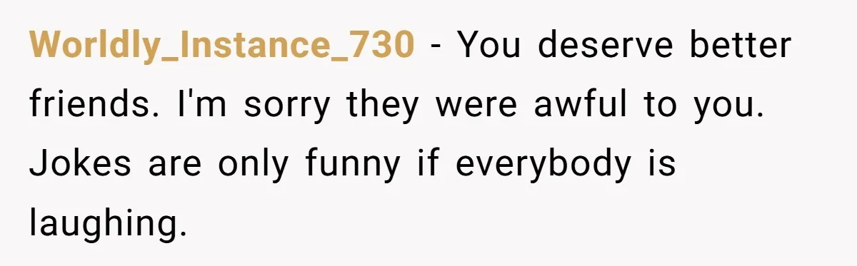 Worldly_Instance_730 − You deserve better friends. I'm sorry they were awful to you. Jokes are only funny if everybody is laughing.