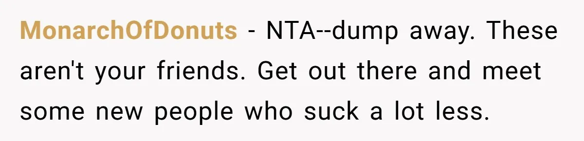 MonarchOfDonuts − NTA--dump away. These aren't your friends. Get out there and meet some new people who suck a lot less.