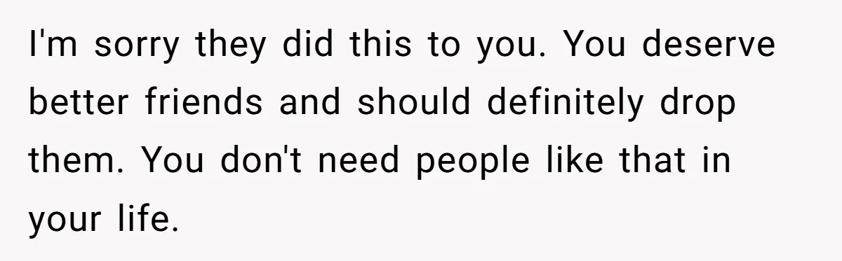 I'm sorry they did this to you. You deserve better friends and should definitely drop them. You don't need people like that in your life.