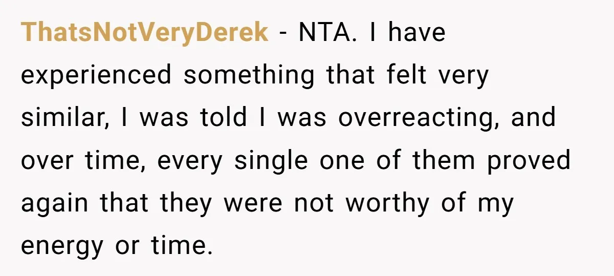 ThatsNotVeryDerek − NTA. I have experienced something that felt very similar, I was told I was overreacting, and over time, every single one of them proved again that they were...