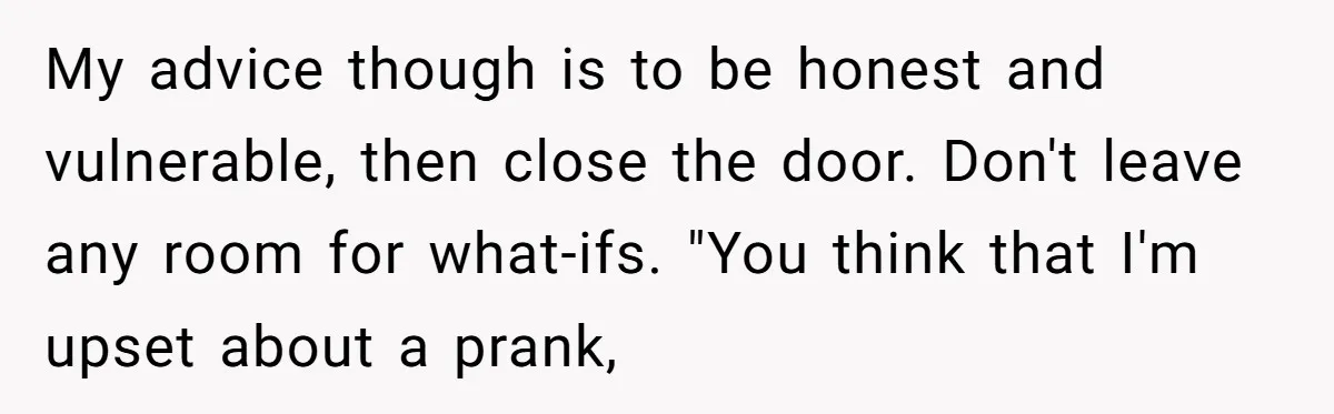 My advice though is to be honest and vulnerable, then close the door. Don't leave any room for what-ifs. "You think that I'm upset about a prank,