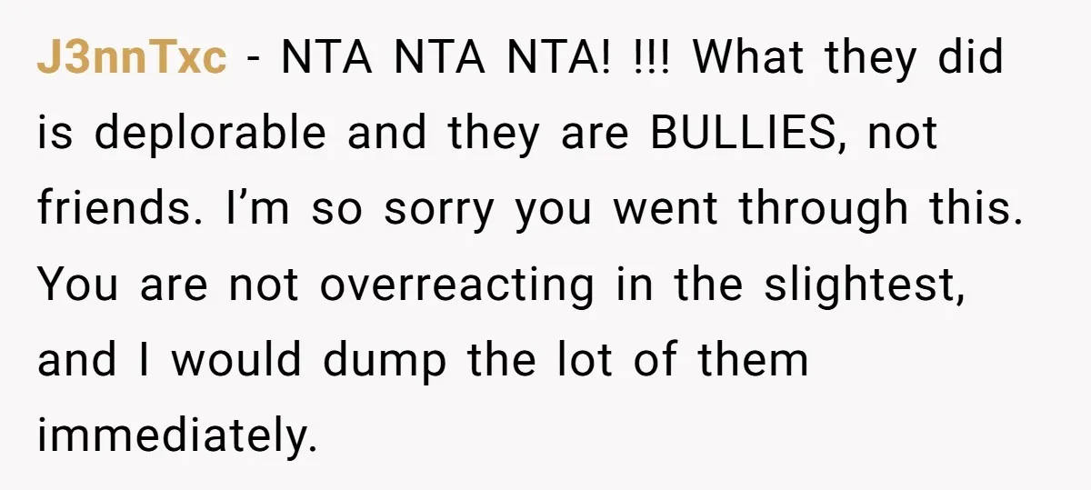 J3nnTxc − NTA NTA NTA! !!! What they did is deplorable and they are BULLIES, not friends. I’m so sorry you went through this. You are not overreacting in the...