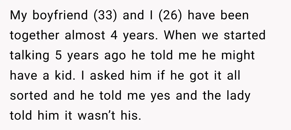 My boyfriend (33) and I (26) have been together almost 4 years. When we started talking 5 years ago he told me he might have a kid. I asked him...