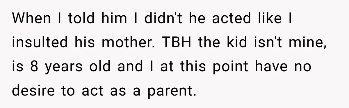 When I told him I didn't he acted like I insulted his mother. TBH the kid isn't mine, is 8 years old and I at this point have no desire...