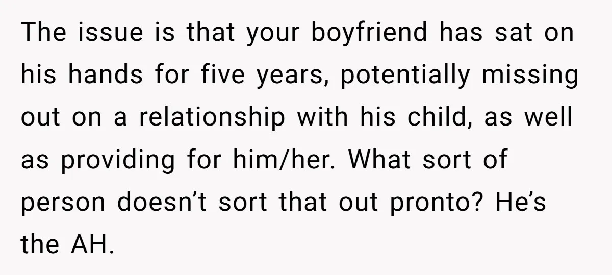 The issue is that your boyfriend has sat on his hands for five years, potentially missing out on a relationship with his child, as well as providing for him/her. What...