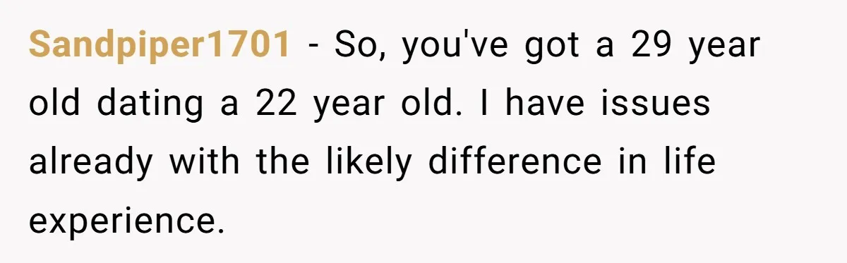 Sandpiper1701 − So, you've got a 29 year old dating a 22 year old. I have issues already with the likely difference in life experience.
