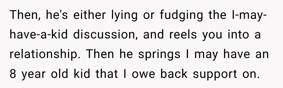 Then, he's either lying or fudging the I-may-have-a-kid discussion, and reels you into a relationship. Then he springs I may have an 8 year old kid that I owe back...