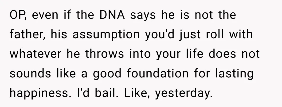OP, even if the DNA says he is not the father, his assumption you'd just roll with whatever he throws into your life does not sounds like a good foundation...