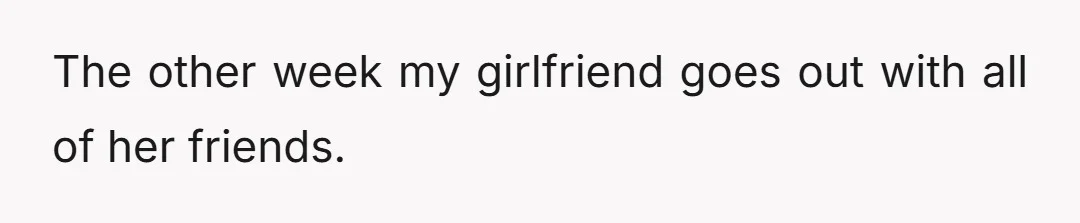The other week my girlfriend goes out with all of her friends.