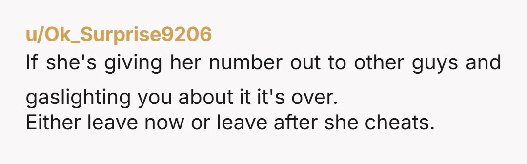 u/Ok_Surprise9206
If she's giving her number out to other guys and gaslighting you about it it's over.
Either leave now or leave after she cheats.
