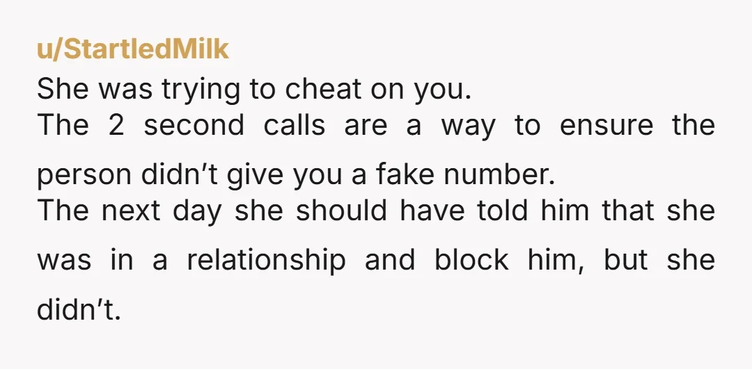 u/StartledMilk She was trying to cheat on you. The 2 second calls are a way to ensure the person didn’t give you a fake number. The next day she should...