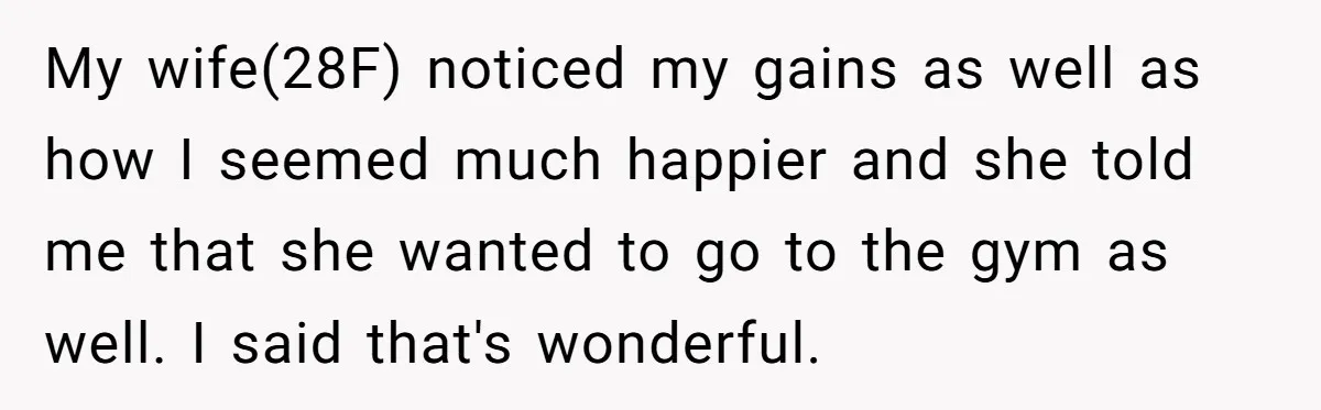 My wife(28F) noticed my gains as well as how I seemed much happier and she told me that she wanted to go to the gym as well. I said that's...