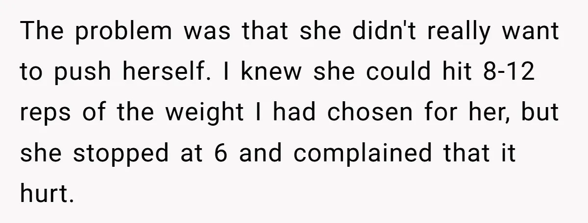 The problem was that she didn't really want to push herself. I knew she could hit 8-12 reps of the weight I had chosen for her, but she stopped at...