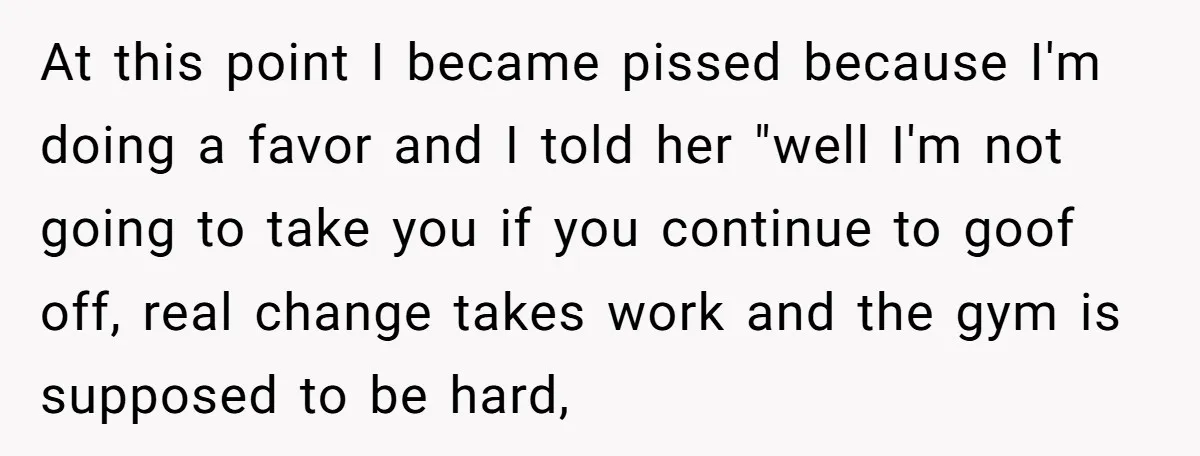 At this point I became pissed because I'm doing a favor and I told her "well I'm not going to take you if you continue to goof off, real change...