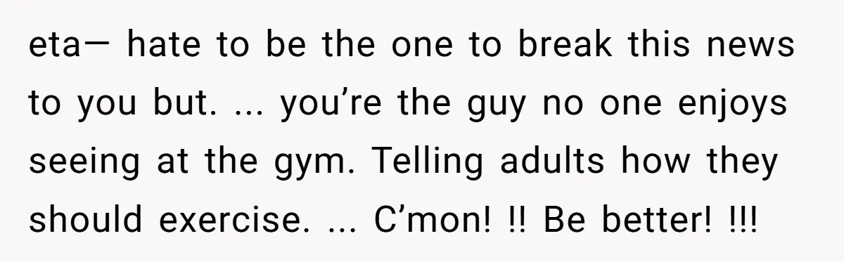 eta— hate to be the one to break this news to you but. ... you’re the guy no one enjoys seeing at the gym. Telling adults how they should exercise....