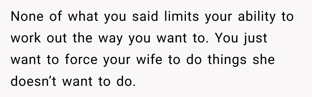 None of what you said limits your ability to work out the way you want to. You just want to force your wife to do things she doesn’t want to...