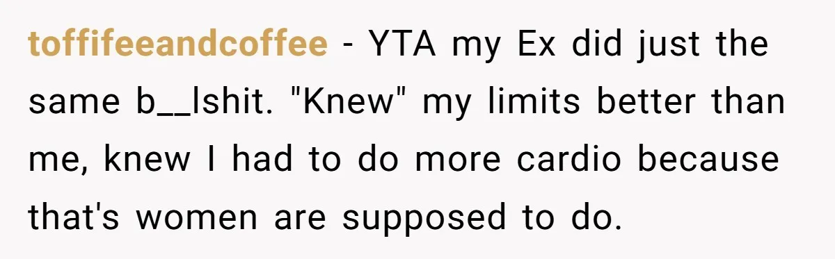 toffifeeandcoffee − YTA my Ex did just the same b__lshit. "Knew" my limits better than me, knew I had to do more cardio because that's women are supposed to do.