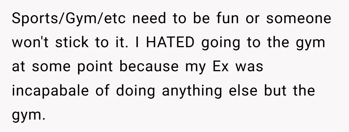 Sports/Gym/etc need to be fun or someone won't stick to it. I HATED going to the gym at some point because my Ex was incapabale of doing anything else but...