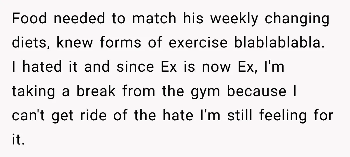 Food needed to match his weekly changing diets, knew forms of exercise blablablabla. I hated it and since Ex is now Ex, I'm taking a break from the gym because...