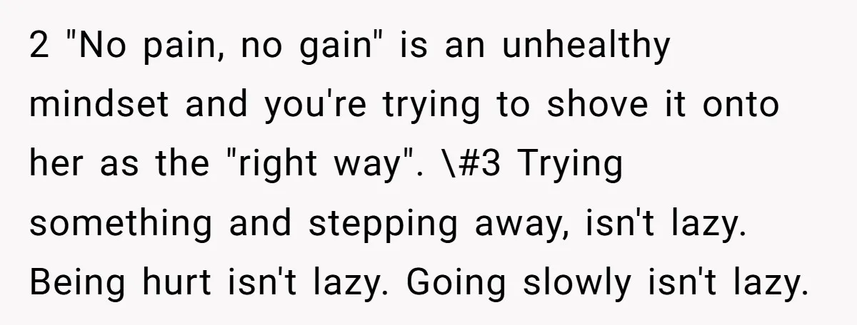 2 "No pain, no gain" is an unhealthy mindset and you're trying to shove it onto her as the "right way". \#3 Trying something and stepping away, isn't lazy. Being...
