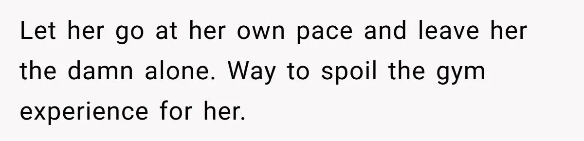 Let her go at her own pace and leave her the damn alone. Way to spoil the gym experience for her.